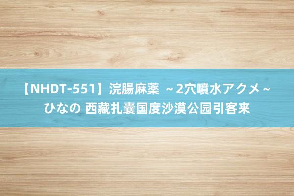 【NHDT-551】浣腸麻薬 ～2穴噴水アクメ～ ひなの 西藏扎囊国度沙漠公园引客来