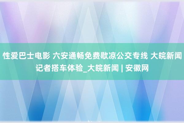 性爱巴士电影 六安通畅免费歇凉公交专线 大皖新闻记者搭车体验_大皖新闻 | 安徽网