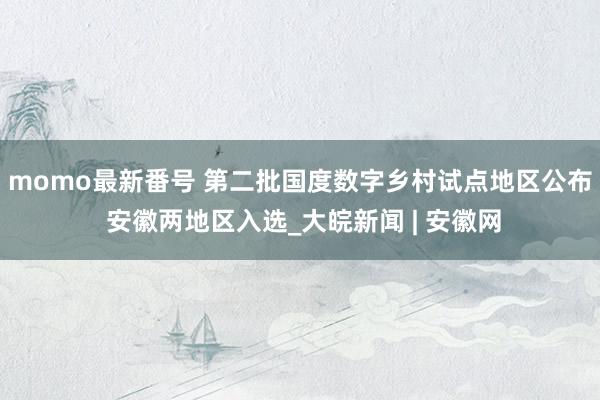 momo最新番号 第二批国度数字乡村试点地区公布 安徽两地区入选_大皖新闻 | 安徽网