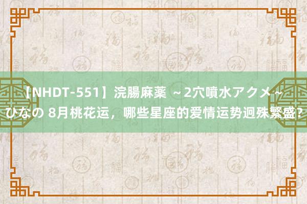 【NHDT-551】浣腸麻薬 ～2穴噴水アクメ～ ひなの 8月桃花运，哪些星座的爱情运势迥殊繁盛？