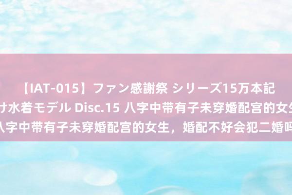 【IAT-015】ファン感謝祭 シリーズ15万本記念 これが噂の痙攣薬漬け水着モデル Disc.15 八字中带有子未穿婚配宫的女生，婚配不好会犯二婚吗？