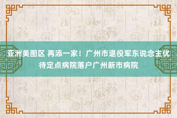 亚洲美图区 再添一家！广州市退役军东说念主优待定点病院落户广州新市病院