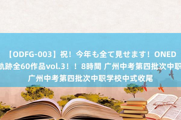 【ODFG-003】祝！今年も全て見せます！ONEDAFULL1年の軌跡全60作品vol.3！！8時間 广州中考第四批次中职学校中式收尾