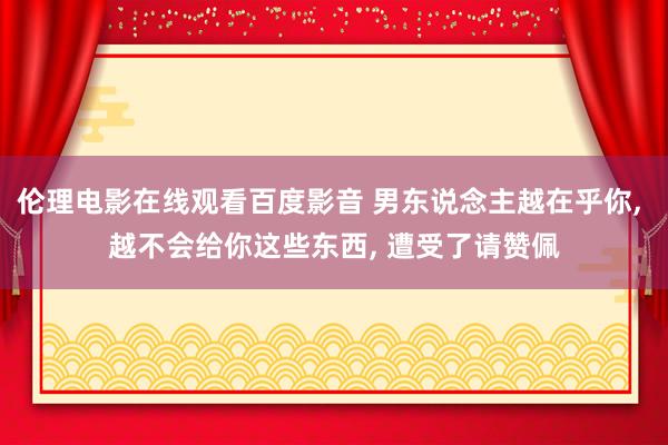 伦理电影在线观看百度影音 男东说念主越在乎你， 越不会给你这些东西， 遭受了请赞佩