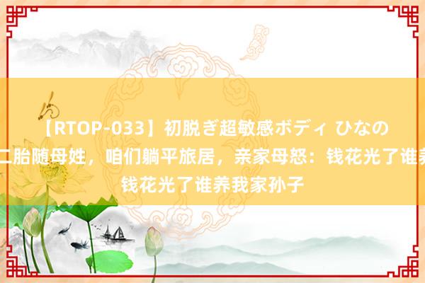 【RTOP-033】初脱ぎ超敏感ボディ ひなの 亲家反悔二胎随母姓，咱们躺平旅居，亲家母怒：钱花光了谁养我家孙子