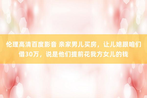 伦理高清百度影音 亲家男儿买房，让儿媳跟咱们借30万，说是他们提前花我方女儿的钱