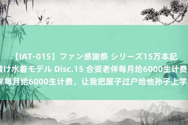 【IAT-015】ファン感謝祭 シリーズ15万本記念 これが噂の痙攣薬漬け水着モデル Disc.15 合资老伴每月给6000生计费，让我把屋子过户给他孙子上学：思多了