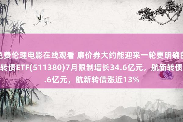 免费伦理电影在线观看 廉价券大约能迎来一轮更明确的竖立，可转债ETF(511380)7月限制增长34.6亿元，航新转债涨近13%