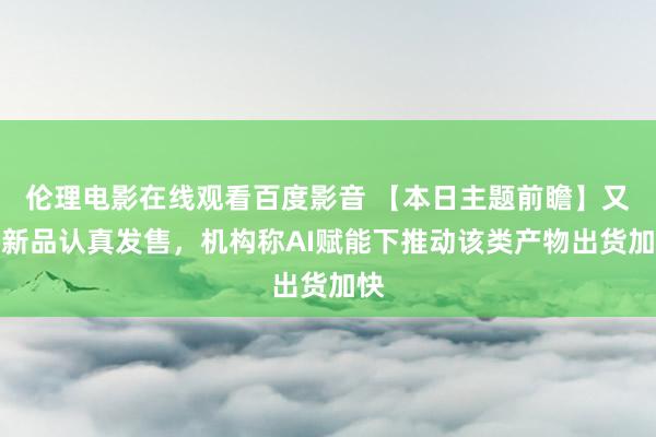 伦理电影在线观看百度影音 【本日主题前瞻】又一新品认真发售，机构称AI赋能下推动该类产物出货加快