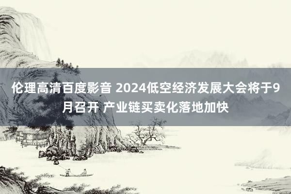 伦理高清百度影音 2024低空经济发展大会将于9月召开 产业链买卖化落地加快