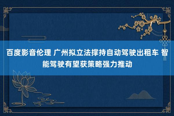 百度影音伦理 广州拟立法撑持自动驾驶出租车 智能驾驶有望获策略强力推动