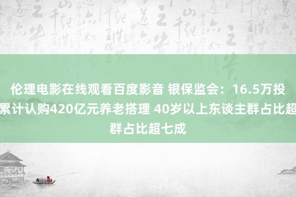 伦理电影在线观看百度影音 银保监会：16.5万投资者累计认购420亿元养老搭理 40岁以上东谈主群占比超七成