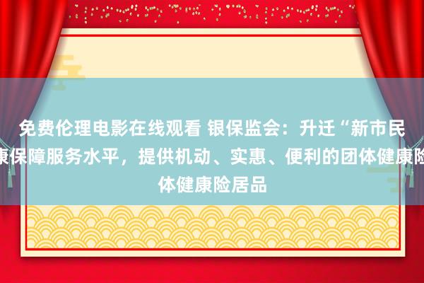 免费伦理电影在线观看 银保监会：升迁“新市民”健康保障服务水平，提供机动、实惠、便利的团体健康险居品