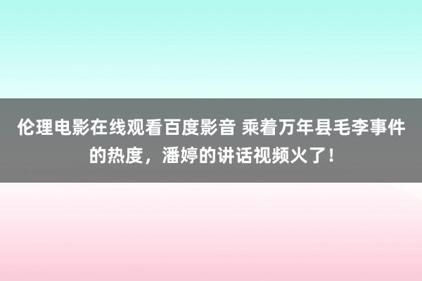 伦理电影在线观看百度影音 乘着万年县毛李事件的热度，潘婷的讲话视频火了！