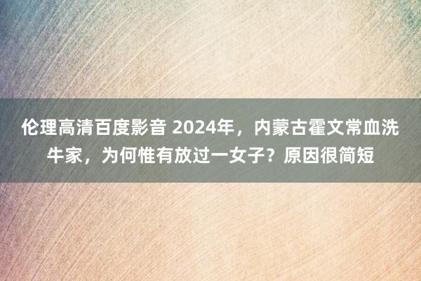 伦理高清百度影音 2024年，内蒙古霍文常血洗牛家，为何惟有放过一女子？原因很简短