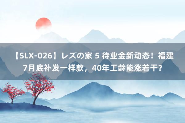 【SLX-026】レズの家 5 待业金新动态！福建7月底补发一样款，40年工龄能涨若干？