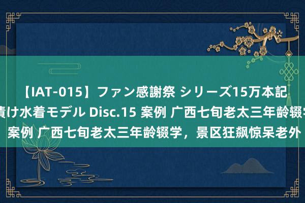 【IAT-015】ファン感謝祭 シリーズ15万本記念 これが噂の痙攣薬漬け水着モデル Disc.15 案例 广西七旬老太三年龄辍学，景区狂飙惊呆老外