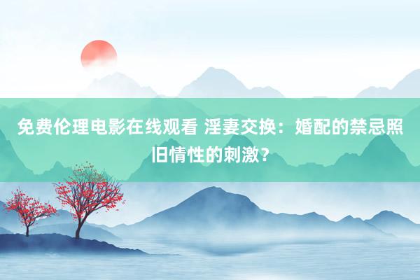 免费伦理电影在线观看 淫妻交换：婚配的禁忌照旧情性的刺激？