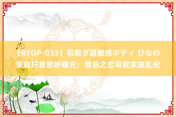 【RTOP-033】初脱ぎ超敏感ボディ ひなの 家庭好意思妙曝光：禁忌之恋导致家庭乱伦