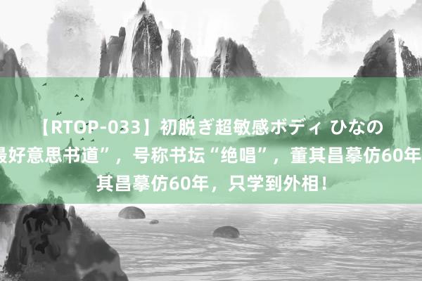 【RTOP-033】初脱ぎ超敏感ボディ ひなの 官方认证的“最好意思书道”，号称书坛“绝唱”，董其昌摹仿60年，只学到外相！