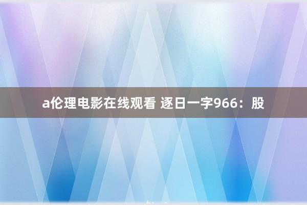 a伦理电影在线观看 逐日一字966：股