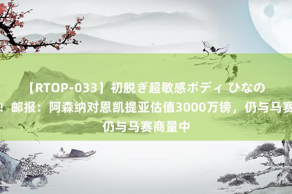 【RTOP-033】初脱ぎ超敏感ボディ ひなの 得加钱！邮报：阿森纳对恩凯提亚估值3000万镑，仍与马赛商量中