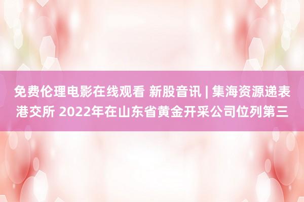 免费伦理电影在线观看 新股音讯 | 集海资源递表港交所 2022年在山东省黄金开采公司位列第三