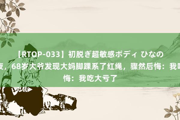 【RTOP-033】初脱ぎ超敏感ボディ ひなの 新婚之夜，68岁大爷发现大妈脚踝系了红绳，骤然后悔：我吃大亏了