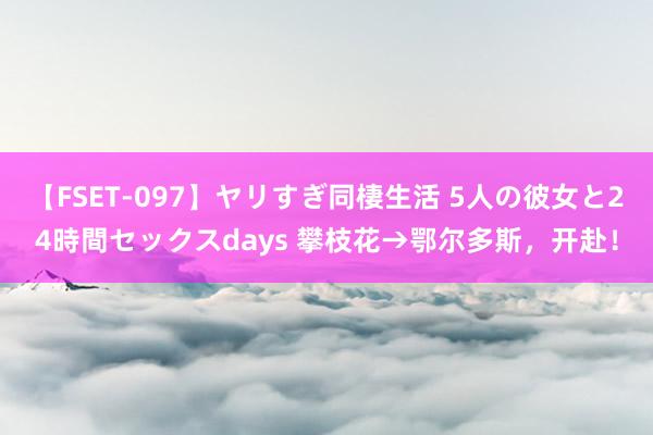 【FSET-097】ヤリすぎ同棲生活 5人の彼女と24時間セックスdays 攀枝花→鄂尔多斯，开赴！