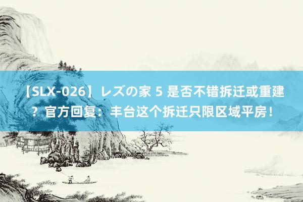 【SLX-026】レズの家 5 是否不错拆迁或重建？官方回复：丰台这个拆迁只限区域平房！