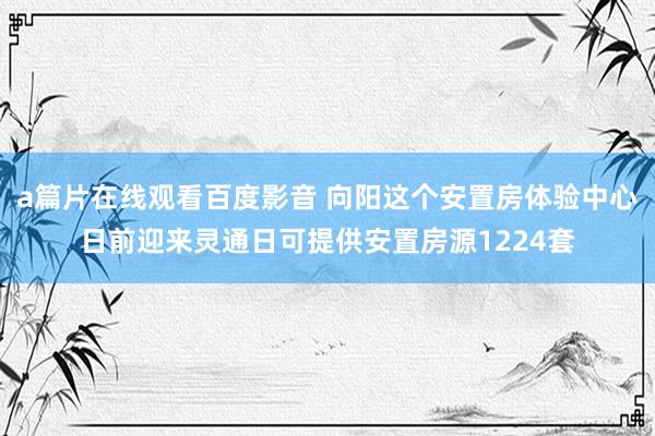 a篇片在线观看百度影音 向阳这个安置房体验中心日前迎来灵通日可提供安置房源1224套