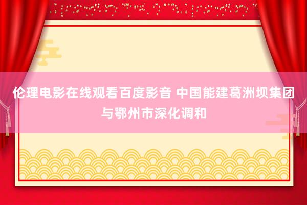 伦理电影在线观看百度影音 中国能建葛洲坝集团与鄂州市深化调和