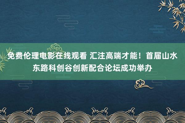 免费伦理电影在线观看 汇注高端才能！首届山水东路科创谷创新配合论坛成功举办