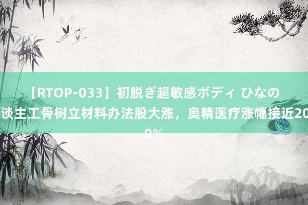 【RTOP-033】初脱ぎ超敏感ボディ ひなの 东谈主工骨树立材料办法股大涨，奥精医疗涨幅接近20%