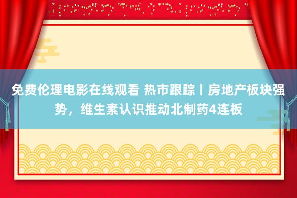 免费伦理电影在线观看 热市跟踪丨房地产板块强势，维生素认识推动北制药4连板