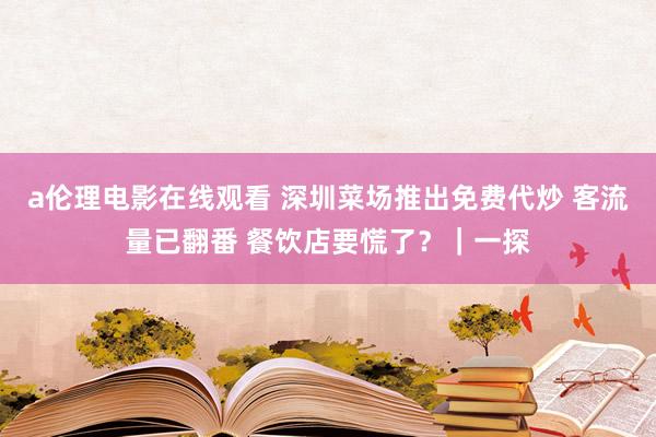 a伦理电影在线观看 深圳菜场推出免费代炒 客流量已翻番 餐饮店要慌了？｜一探