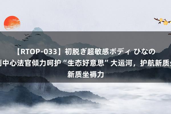 【RTOP-033】初脱ぎ超敏感ボディ ひなの 解密副中心法官倾力呵护“生态好意思”大运河，护航新质坐褥力