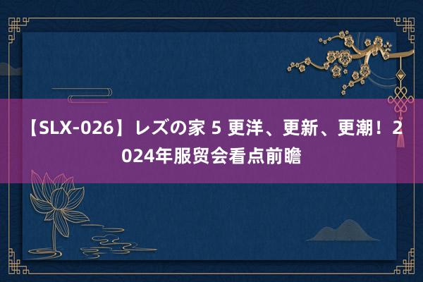 【SLX-026】レズの家 5 更洋、更新、更潮！2024年服贸会看点前瞻