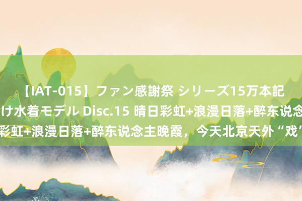 【IAT-015】ファン感謝祭 シリーズ15万本記念 これが噂の痙攣薬漬け水着モデル Disc.15 晴日彩虹+浪漫日落+醉东说念主晚霞，今天北京天外“戏”好多