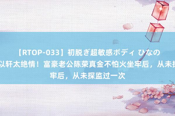 【RTOP-033】初脱ぎ超敏感ボディ ひなの 台媒曝安以轩太绝情！富豪老公陈荣真金不怕火坐牢后，从未探监过一次