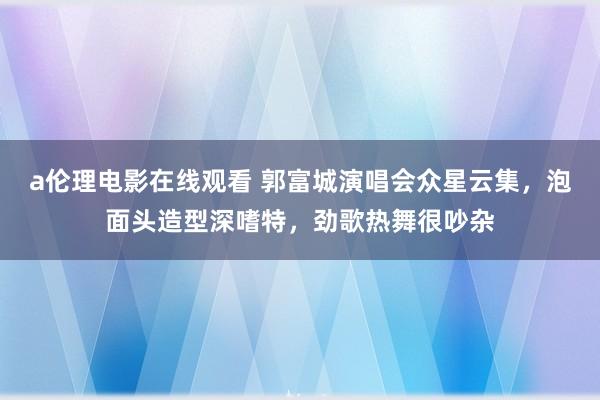 a伦理电影在线观看 郭富城演唱会众星云集，泡面头造型深嗜特，劲歌热舞很吵杂