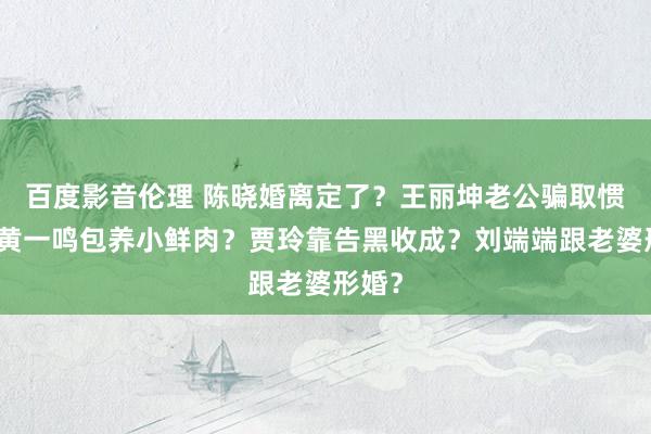 百度影音伦理 陈晓婚离定了？王丽坤老公骗取惯犯？黄一鸣包养小鲜肉？贾玲靠告黑收成？刘端端跟老婆形婚？