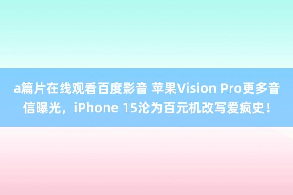 a篇片在线观看百度影音 苹果Vision Pro更多音信曝光，iPhone 15沦为百元机改写爱疯史！