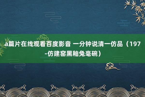 a篇片在线观看百度影音 一分钟说清一仿品（197-仿建窑黑釉兔毫碗）