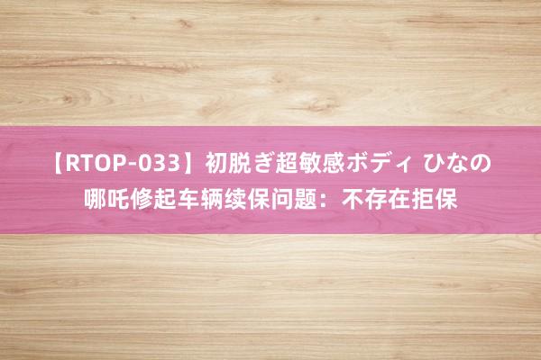 【RTOP-033】初脱ぎ超敏感ボディ ひなの 哪吒修起车辆续保问题：不存在拒保