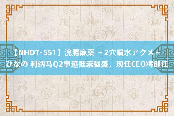 【NHDT-551】浣腸麻薬 ～2穴噴水アクメ～ ひなの 利纳马Q2事迹推崇强盛，现任CEO将卸任