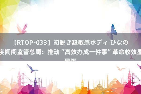 【RTOP-033】初脱ぎ超敏感ボディ ひなの 国度阛阓监管总局：推动“高效办成一件事”革命收效显耀