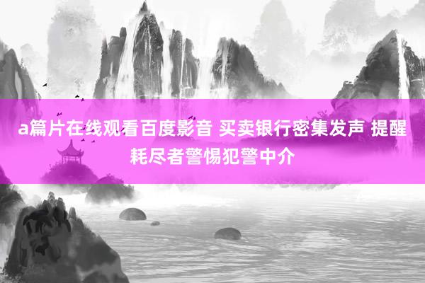 a篇片在线观看百度影音 买卖银行密集发声 提醒耗尽者警惕犯警中介