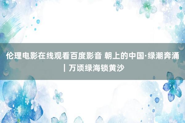 伦理电影在线观看百度影音 朝上的中国·绿潮奔涌｜万顷绿海锁黄沙