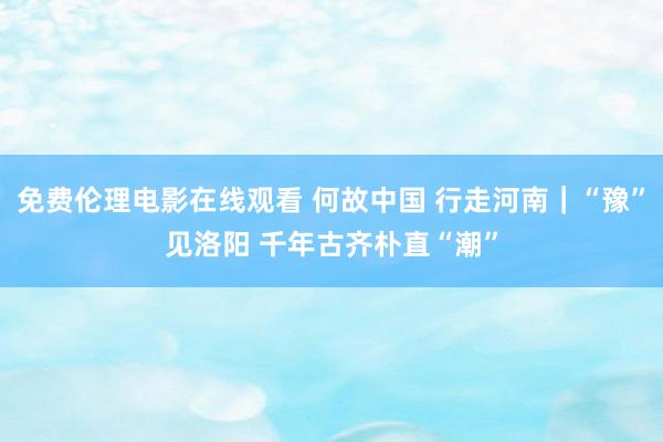 免费伦理电影在线观看 何故中国 行走河南｜“豫”见洛阳 千年古齐朴直“潮”